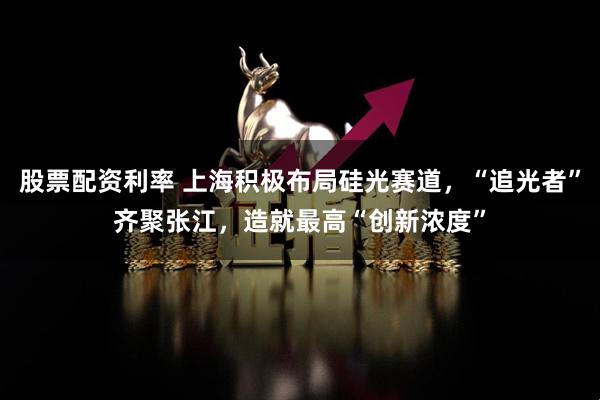 股票配资利率 上海积极布局硅光赛道，“追光者”齐聚张江，造就最高“创新浓度”
