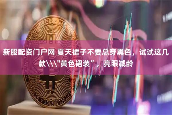 新股配资门户网 夏天裙子不要总穿黑色，试试这几款\＂黄色裙装”，亮眼减龄