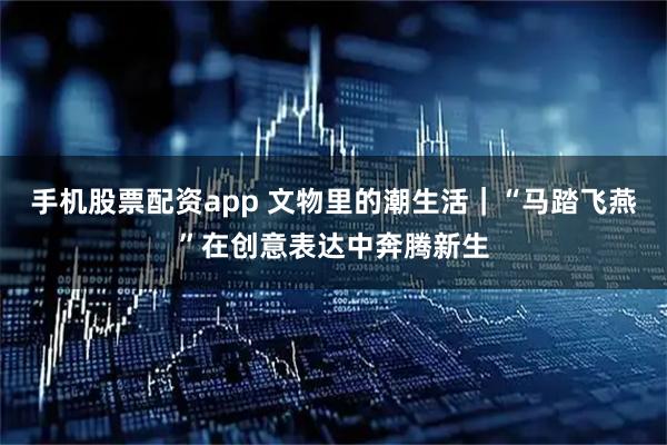 手机股票配资app 文物里的潮生活｜“马踏飞燕”在创意表达中奔腾新生