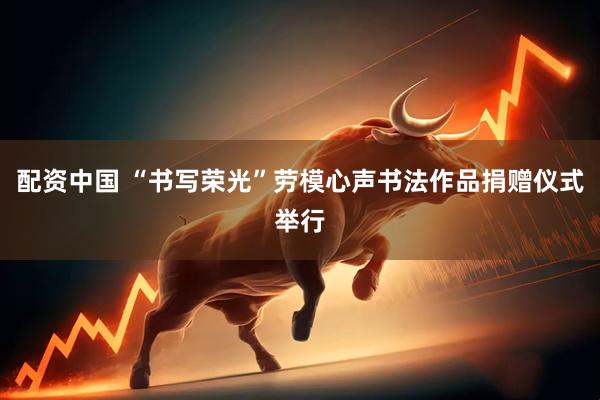 配资中国 “书写荣光”劳模心声书法作品捐赠仪式举行