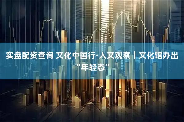 实盘配资查询 文化中国行·人文观察｜文化馆办出“年轻态”